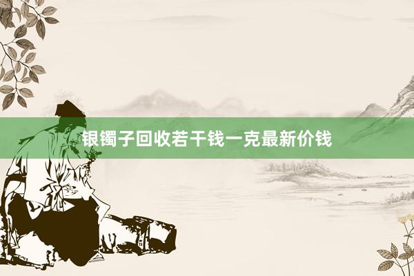 银镯子回收若干钱一克最新价钱